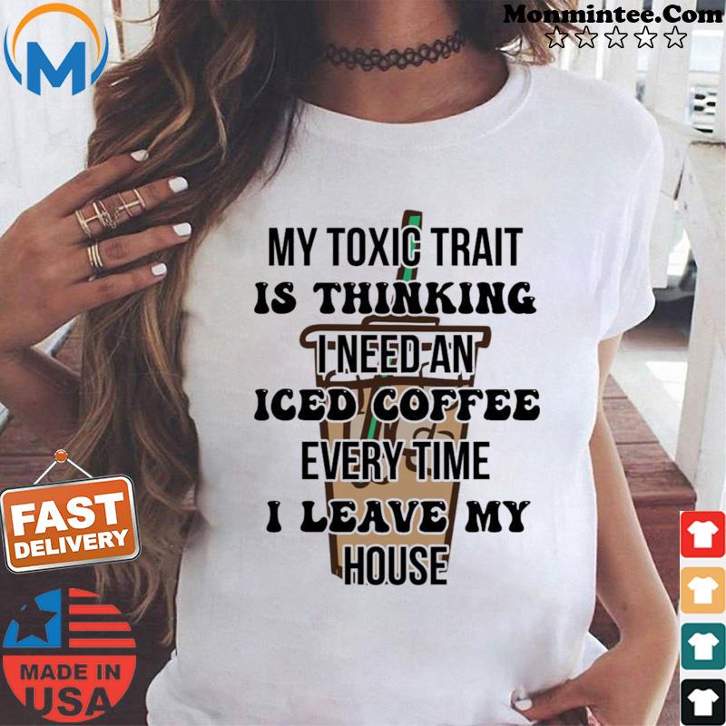 My Toxic Trait Is Thinking I Need Iced Coffee Every Time I Leave My House T-shirt