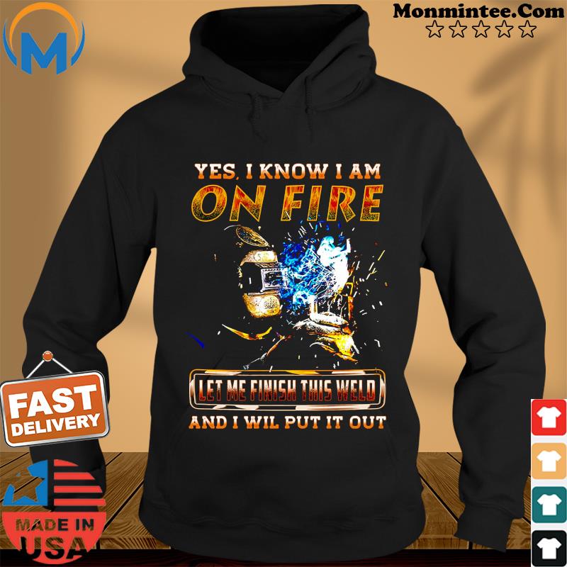 Yes I Know I Am On Fire Let Me Finish This Weld And I Will Put It Out Shirt Hoodie