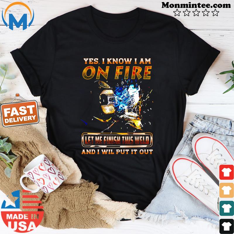 Yes I Know I Am On Fire Let Me Finish This Weld And I Will Put It Out Shirt